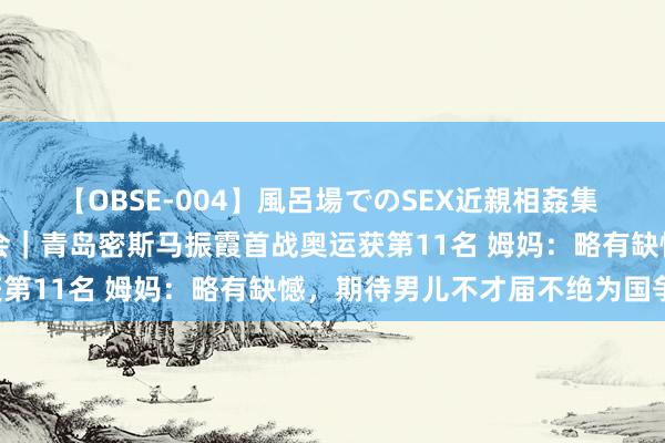 【OBSE-004】風呂場でのSEX近親相姦集 4時間32家族 巴黎奥运会｜青岛密斯马振霞首战奥运获第11名 姆妈：略有缺憾，期待男儿不才届不绝为国争气！