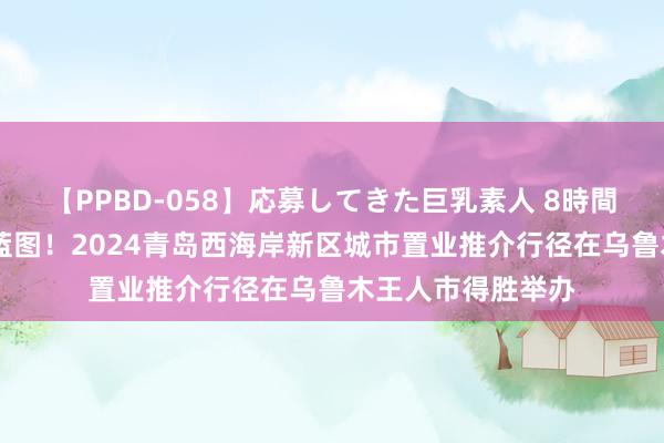 【PPBD-058】応募してきた巨乳素人 8時間 东西联动，共绘蓝图！2024青岛西海岸新区城市置业推介行径在乌鲁木王人市得胜举办