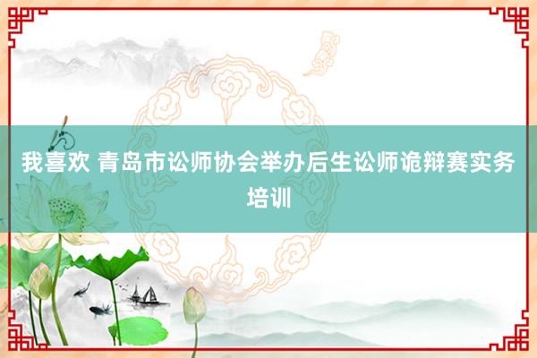 我喜欢 青岛市讼师协会举办后生讼师诡辩赛实务培训