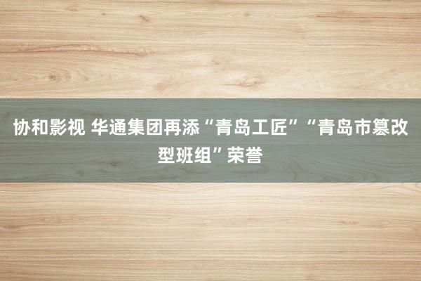 协和影视 华通集团再添“青岛工匠”“青岛市篡改型班组”荣誉