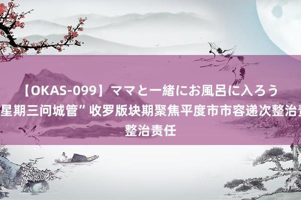 【OKAS-099】ママと一緒にお風呂に入ろう 2 “星期三问城管”收罗版块期聚焦平度市市容递次整治责任