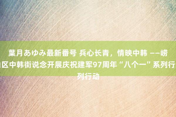 葉月あゆみ最新番号 兵心长青，情映中韩 ——崂山区中韩街说念开展庆祝建军97周年“八个一”系列行动