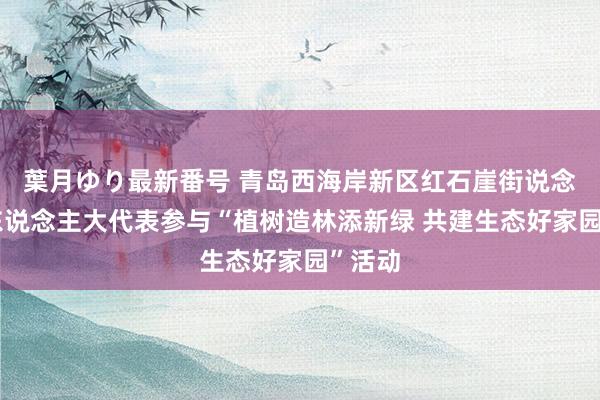 葉月ゆり最新番号 青岛西海岸新区红石崖街说念组织东说念主大代表参与“植树造林添新绿 共建生态好家园”活动