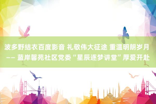 波多野结衣百度影音 礼敬伟大征途 重温明朗岁月 —— 蓝岸馨苑社区党委“星辰逐梦讲堂”厚爱开赴