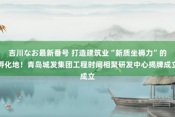 吉川なお最新番号 打造建筑业“新质坐褥力”的孵化地！青岛城发集团工程时间相聚研发中心揭牌成立