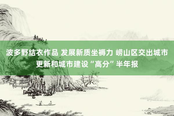 波多野结衣作品 发展新质坐褥力 崂山区交出城市更新和城市建设“高分”半年报