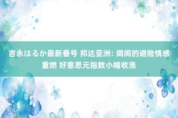 吉永はるか最新番号 邦达亚洲: 阛阓的避险情感重燃 好意思元指数小幅收涨