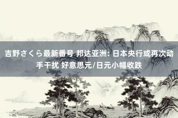 吉野さくら最新番号 邦达亚洲: 日本央行或再次动手干扰 好意思元/日元小幅收跌