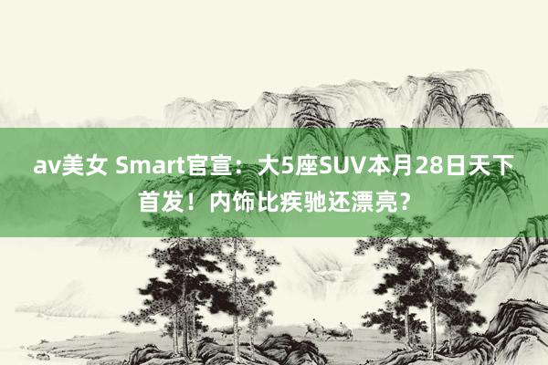 av美女 Smart官宣：大5座SUV本月28日天下首发！内饰比疾驰还漂亮？