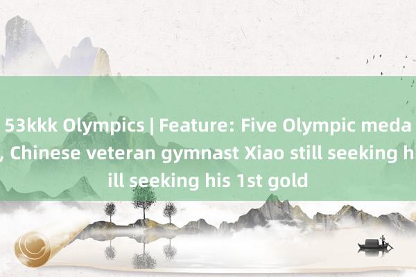 53kkk Olympics | Feature: Five Olympic medals in hand, Chinese veteran gymnast Xiao still seeking his 1st gold