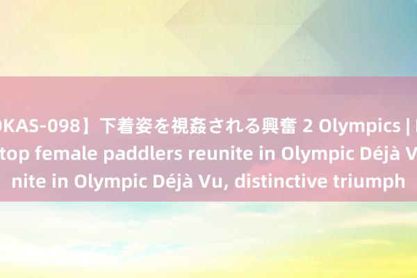 【OKAS-098】下着姿を視姦される興奮 2 Olympics | Feature: China's top female paddlers reunite in Olympic Déjà Vu, distinctive triumph