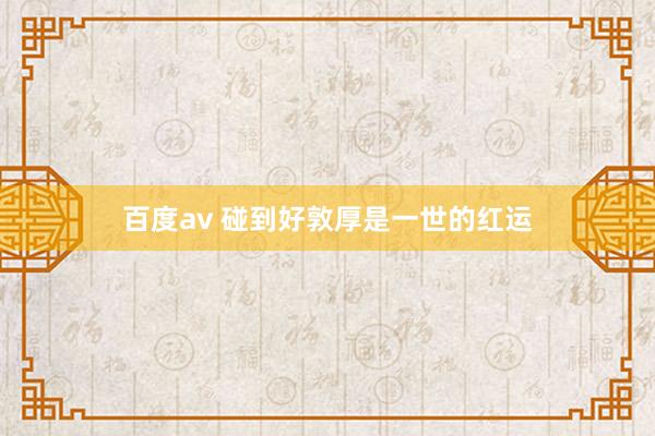 百度av 碰到好敦厚是一世的红运