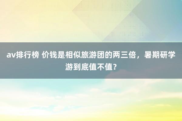 av排行榜 价钱是相似旅游团的两三倍，暑期研学游到底值不值？