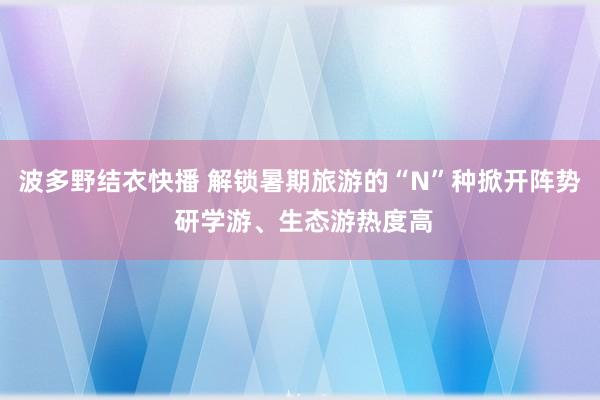 波多野结衣快播 解锁暑期旅游的“N”种掀开阵势 研学游、生态游热度高