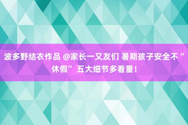 波多野结衣作品 @家长一又友们 暑期孩子安全不“休假” 五大细节多看重！