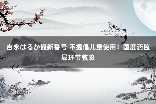 吉永はるか最新番号 不提倡儿童使用！国度药监局环节教唆