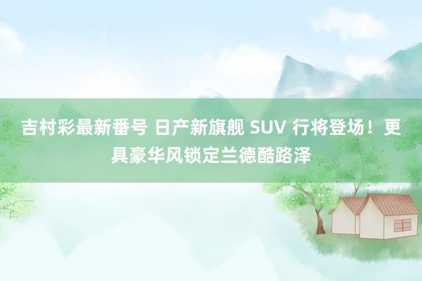 吉村彩最新番号 日产新旗舰 SUV 行将登场！更具豪华风锁定兰德酷路泽