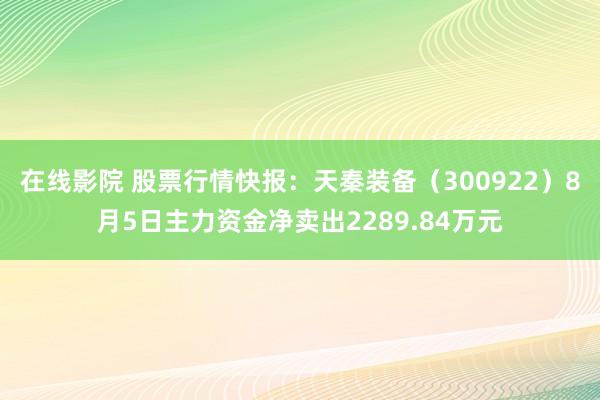 在线影院 股票行情快报：天秦装备（300922）8月5日主力资金净卖出2289.84万元