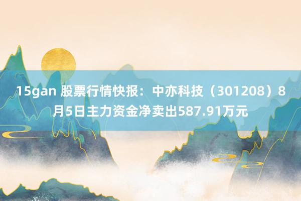 15gan 股票行情快报：中亦科技（301208）8月5日主力资金净卖出587.91万元