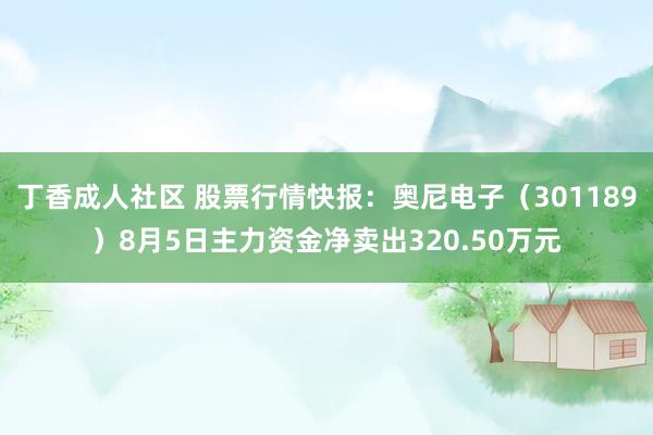 丁香成人社区 股票行情快报：奥尼电子（301189）8月5日主力资金净卖出320.50万元