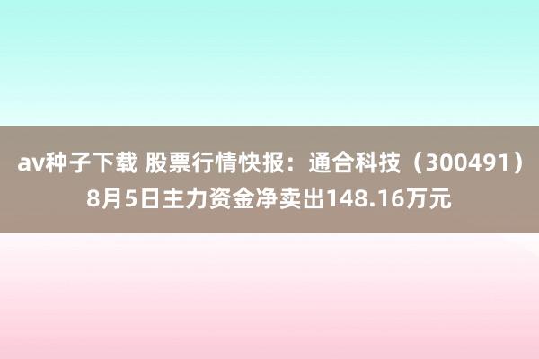 av种子下载 股票行情快报：通合科技（300491）8月5日主力资金净卖出148.16万元