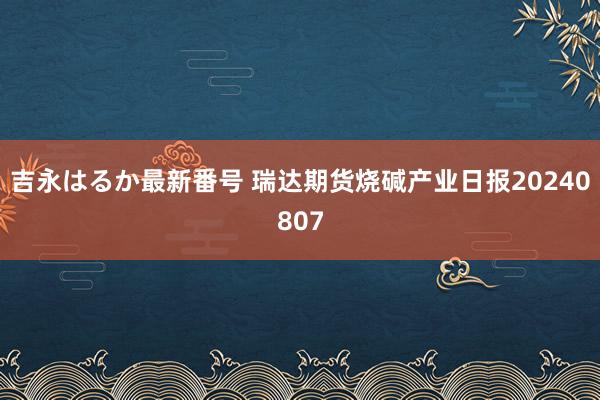 吉永はるか最新番号 瑞达期货烧碱产业日报20240807