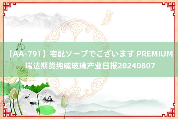 【AA-791】宅配ソープでございます PREMIUM 瑞达期货纯碱玻璃产业日报20240807