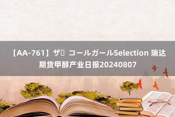 【AA-761】ザ・コールガールSelection 瑞达期货甲醇产业日报20240807