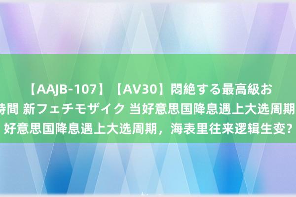 【AAJB-107】【AV30】悶絶する最高級おっぱい生々しい性交 4時間 新フェチモザイク 当好意思国降息遇上大选周期，海表里往来逻辑生变？