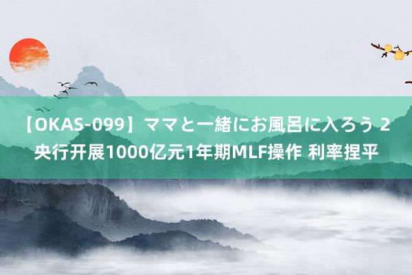 【OKAS-099】ママと一緒にお風呂に入ろう 2 央行开展1000亿元1年期MLF操作 利率捏平