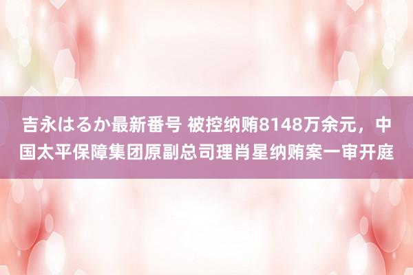 吉永はるか最新番号 被控纳贿8148万余元，中国太平保障集团原副总司理肖星纳贿案一审开庭