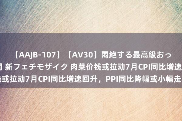 【AAJB-107】【AV30】悶絶する最高級おっぱい生々しい性交 4時間 新フェチモザイク 肉菜价钱或拉动7月CPI同比增速回升，PPI同比降幅或小幅走阔