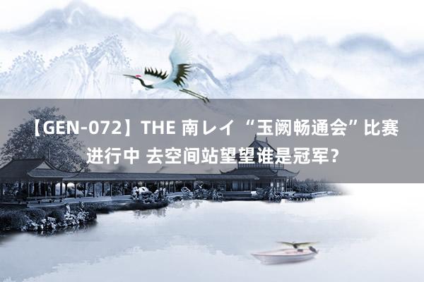 【GEN-072】THE 南レイ “玉阙畅通会”比赛进行中 去空间站望望谁是冠军？