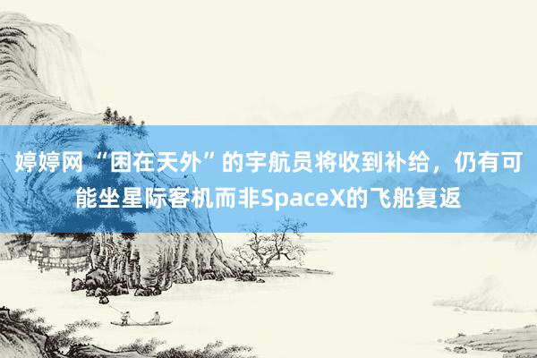 婷婷网 “困在天外”的宇航员将收到补给，仍有可能坐星际客机而非SpaceX的飞船复返