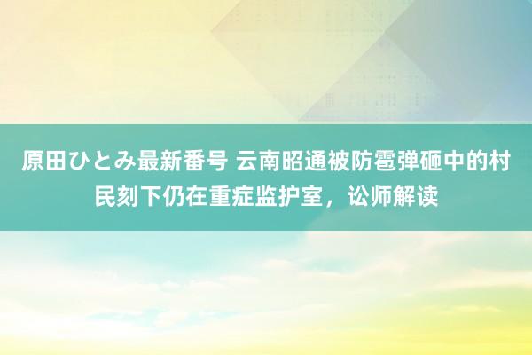 原田ひとみ最新番号 云南昭通被防雹弹砸中的村民刻下仍在重症监护室，讼师解读