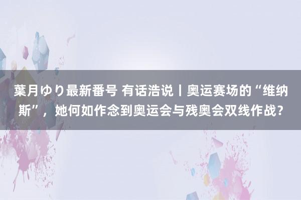 葉月ゆり最新番号 有话浩说丨奥运赛场的“维纳斯”，她何如作念到奥运会与残奥会双线作战？