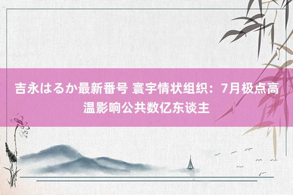 吉永はるか最新番号 寰宇情状组织：7月极点高温影响公共数亿东谈主