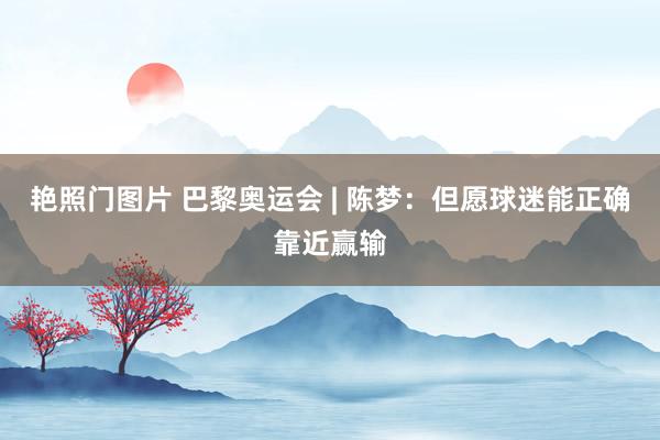 艳照门图片 巴黎奥运会 | 陈梦：但愿球迷能正确靠近赢输