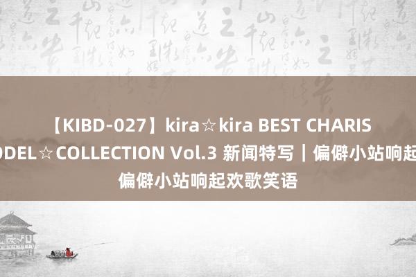 【KIBD-027】kira☆kira BEST CHARISMA☆MODEL☆COLLECTION Vol.3 新闻特写｜偏僻小站响起欢歌笑语