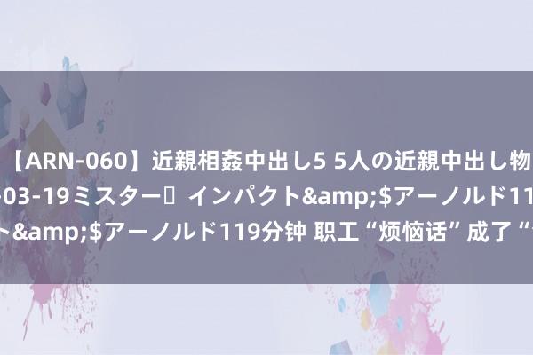 【ARN-060】近親相姦中出し5 5人の近親中出し物語</a>2008-03-19ミスター・インパクト&$アーノルド119分钟 职工“烦恼话”成了“金点子”