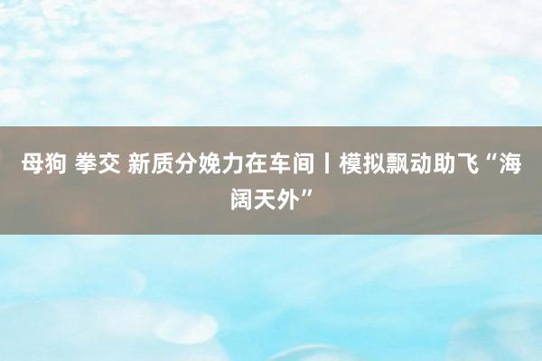 母狗 拳交 新质分娩力在车间丨模拟飘动助飞“海阔天外”