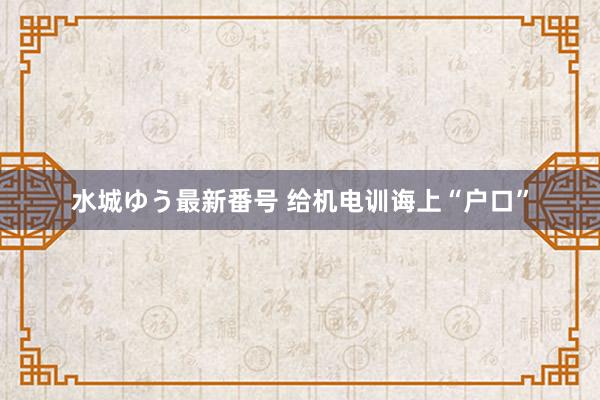 水城ゆう最新番号 给机电训诲上“户口”