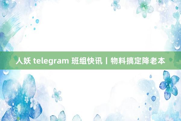 人妖 telegram 班组快讯丨物料搞定降老本