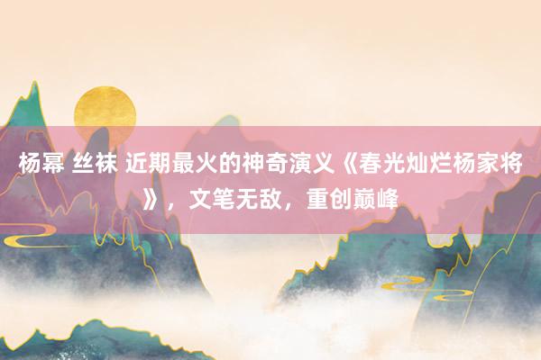 杨幂 丝袜 近期最火的神奇演义《春光灿烂杨家将》，文笔无敌，重创巅峰