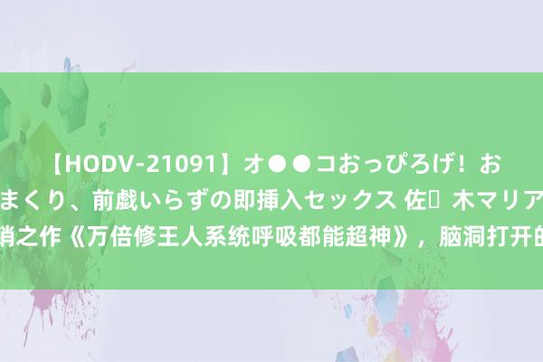 【HODV-21091】オ●●コおっぴろげ！お姉ちゃん 四六時中濡れまくり、前戯いらずの即挿入セックス 佐々木マリア 畅销之作《万倍修王人系统呼吸都能超神》，脑洞打开的情节，握续追文的能源来了！