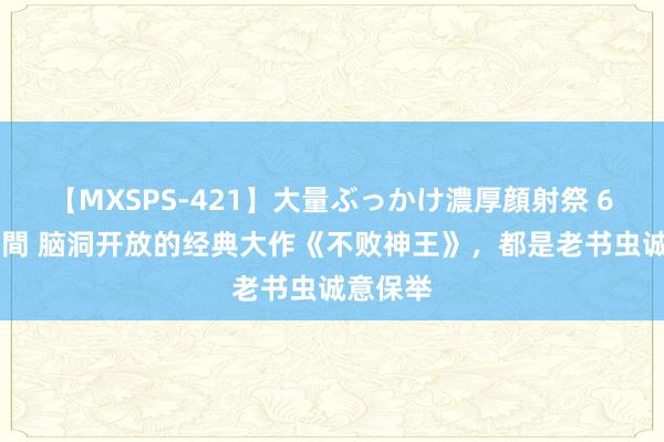 【MXSPS-421】大量ぶっかけ濃厚顔射祭 60人5時間 脑洞开放的经典大作《不败神王》，都是老书虫诚意保举