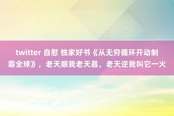 twitter 自慰 独家好书《从无穷循环开动制霸全球》，老天顺我老天昌，老天逆我叫它一火