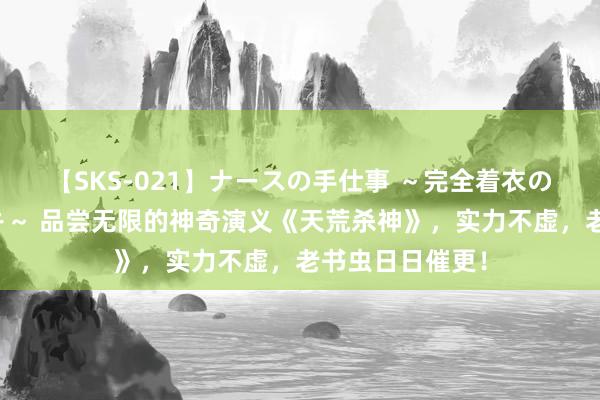 【SKS-021】ナースの手仕事 ～完全着衣のこだわり手コキ～ 品尝无限的神奇演义《天荒杀神》，实力不虚，老书虫日日催更！