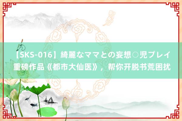 【SKS-016】綺麗なママとの妄想○児プレイ 重磅作品《都市大仙医》，帮你开脱书荒困扰