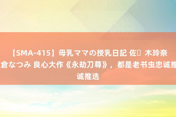 【SMA-415】母乳ママの授乳日記 佐々木玲奈 友倉なつみ 良心大作《永劫刀尊》，都是老书虫忠诚推选